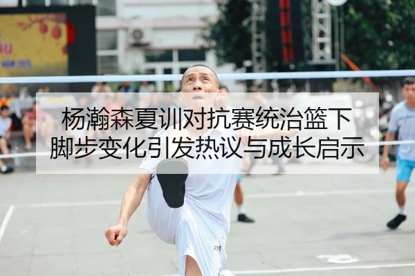 杨瀚森夏训对抗赛统治篮下 脚步变化引发热议与成长启示