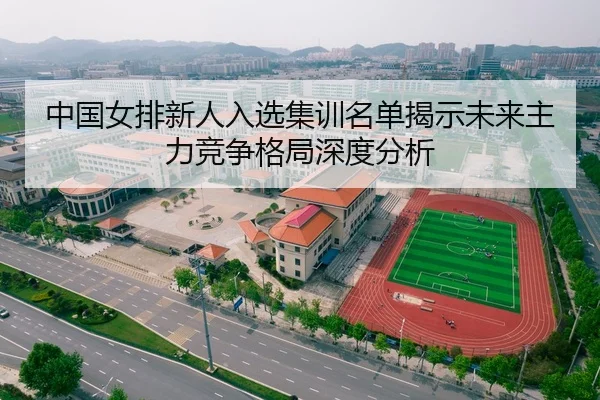 中国女排新人入选集训名单揭示未来主力竞争格局深度分析