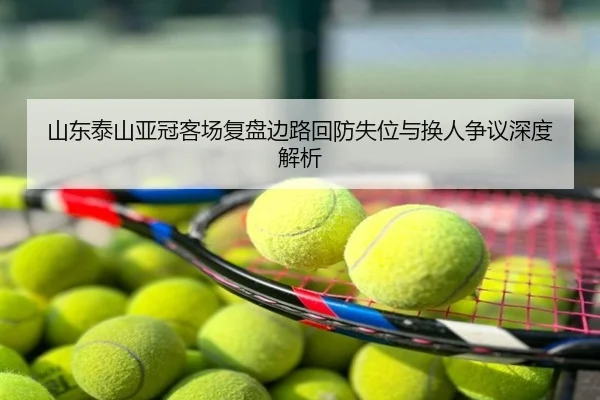 山东泰山亚冠客场复盘边路回防失位与换人争议深度解析